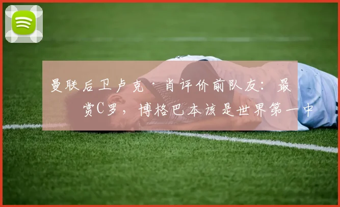 曼联后卫卢克·肖评价前队友:最欣赏C罗,博格巴本该是世界第一中场