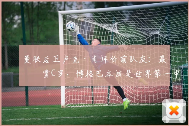 曼联后卫卢克·肖评价前队友：最欣赏C罗，博格巴本该是世界第一中场