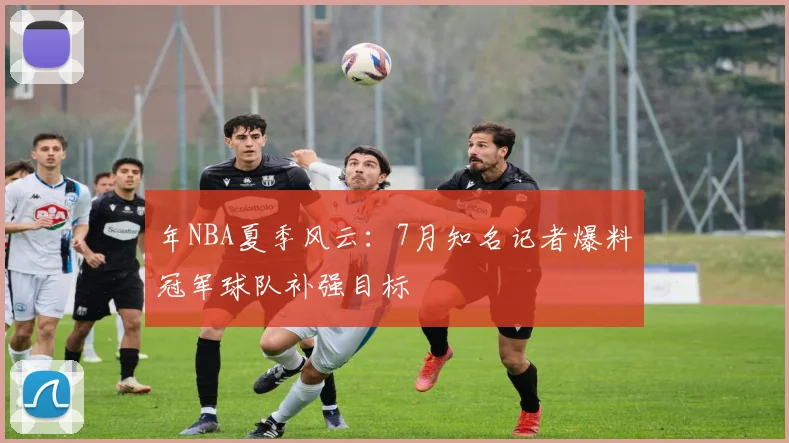 年NBA夏季风云：7月知名记者爆料冠军球队补强目标