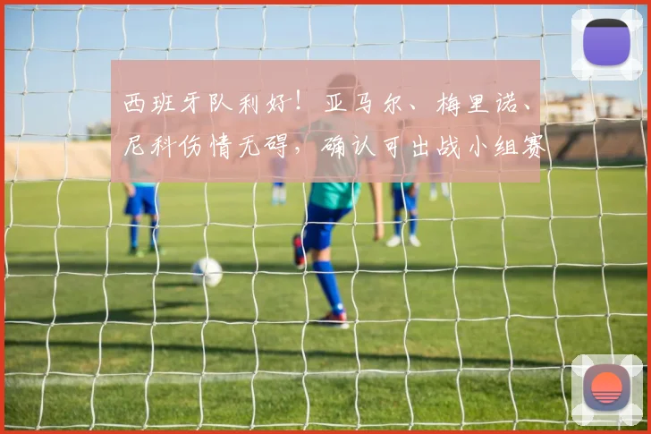 西班牙队利好！亚马尔、梅里诺、尼科伤情无碍，确认可出战小组赛关键战