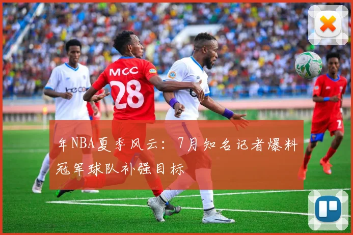 年NBA夏季风云:7月知名记者爆料冠军球队补强目标