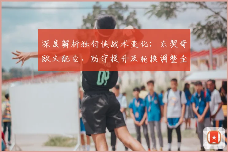 深度解析独行侠战术变化:东契奇欧文配合、防守提升及轮换调整全观察